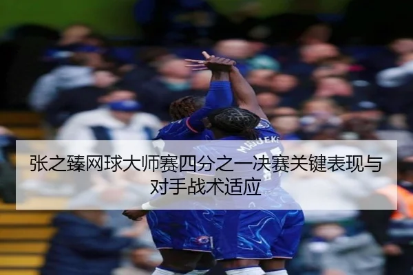 张之臻网球大师赛四分之一决赛关键表现与对手战术适应（jiubo）